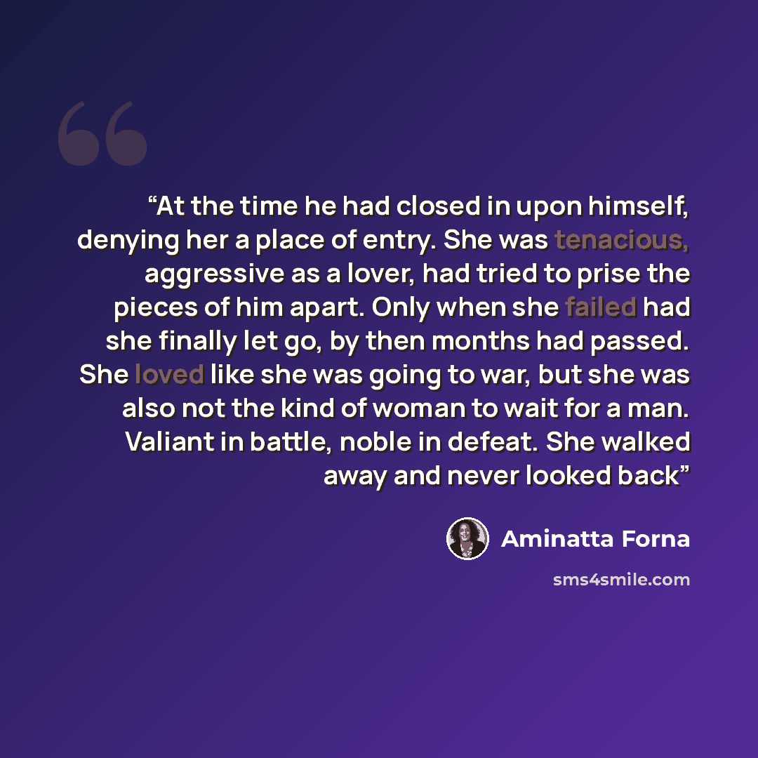 “At the time he had closed in upon himself, denying her a place of entry. She was tenacious, aggressive as a lover, had tried to prise the pieces of him apart. Only when she failed had she finally let go, by then months had passed. She loved like she was going to war, but she was also not the kind…” quote by Aminatta Forna