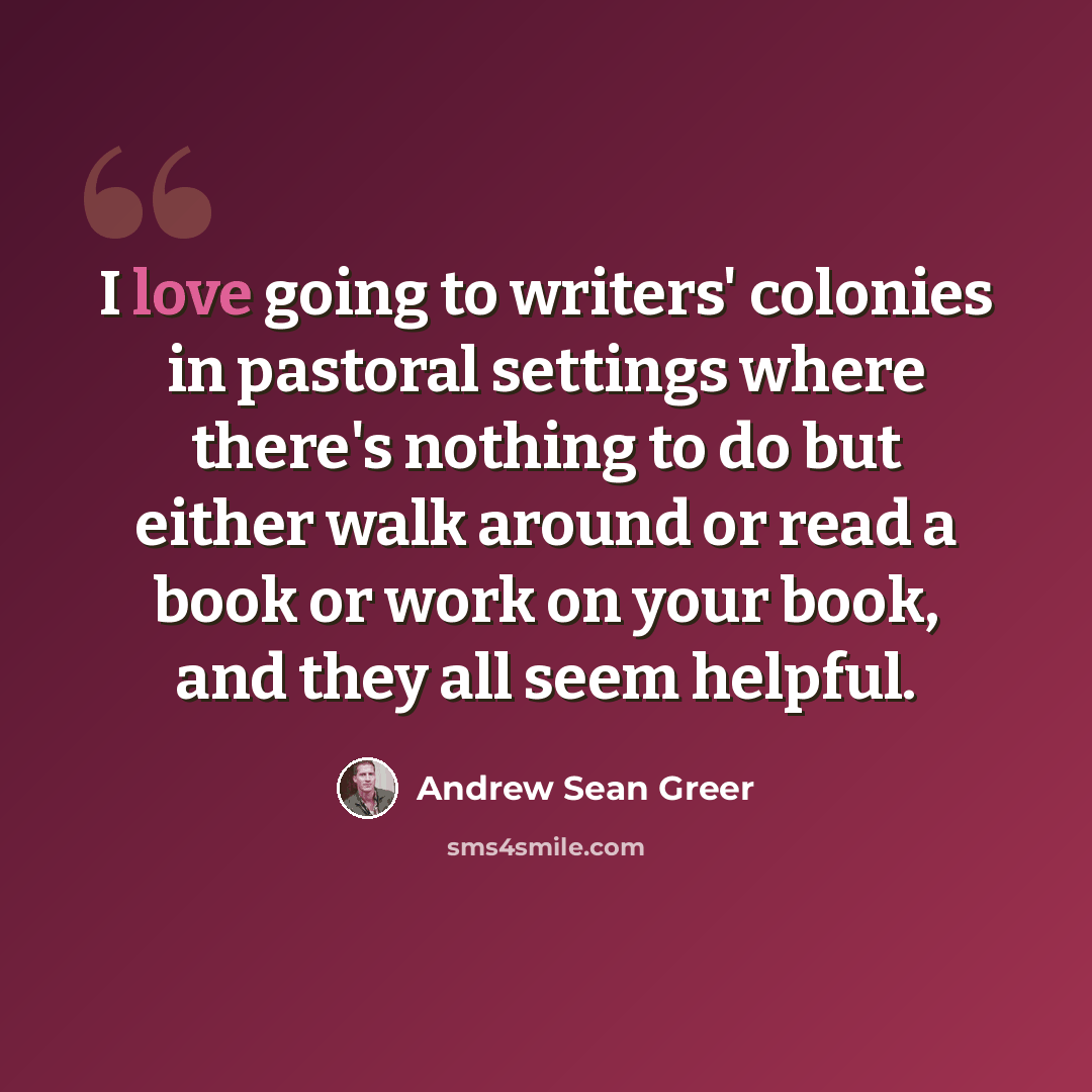 “I love going to writers' colonies in pastoral settings where there's nothing to do but either walk around or read a book or work on your book, and they all seem helpful.” quote by Andrew Sean Greer