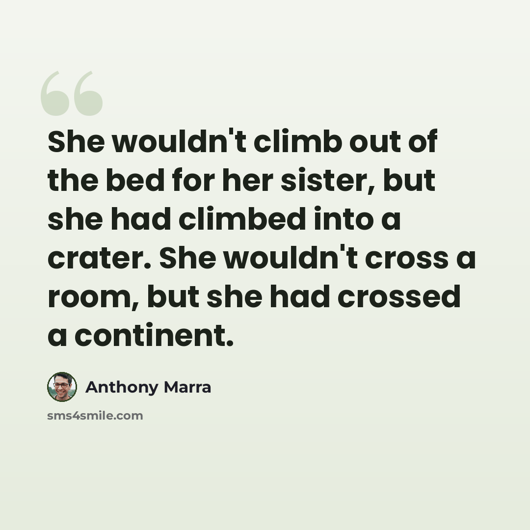 “She wouldn't climb out of the bed for her sister, but she had climbed into a crater. She wouldn't cross a room, but she had crossed a continent.” quote by Anthony Marra
