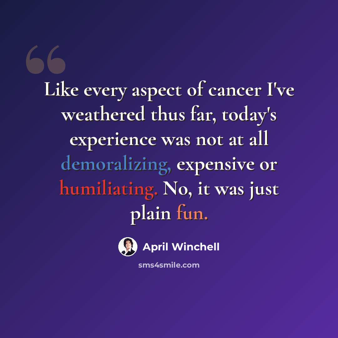 “Like every aspect of cancer I've weathered thus far, today's experience was not at all demoralizing, expensive or humiliating. No, it was just plain fun.” quote by April Winchell