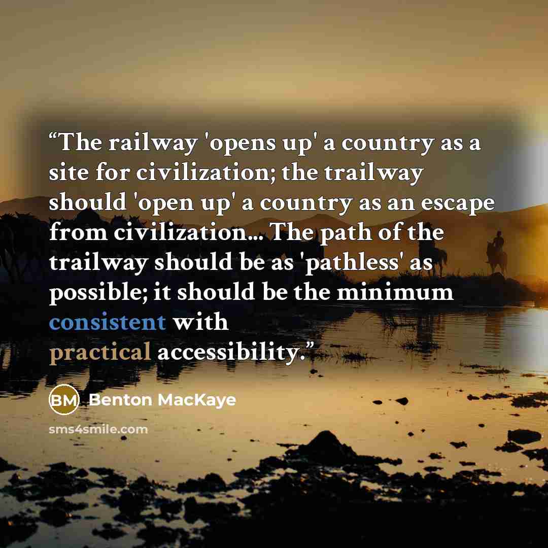 “The railway 'opens up' a country as a site for civilization; the trailway should 'open up' a country as an escape from civilization... The path of the trailway should be as 'pathless' as possible; it should be the minimum consistent with practical accessibility.” quote by Benton MacKaye
