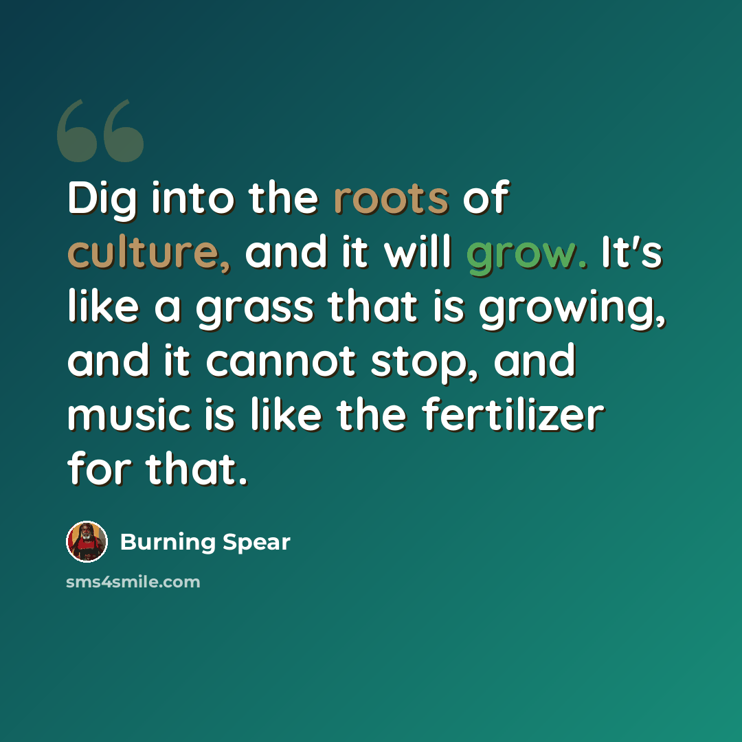 “Dig into the roots of culture, and it will grow. It's like a grass that is growing, and it cannot stop, and music is like the fertilizer for that.” quote by Burning Spear