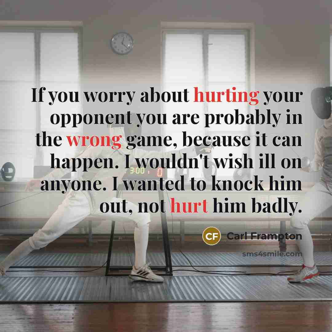 “If you worry about hurting your opponent you are probably in the wrong game, because it can happen. I wouldn't wish ill on anyone. I wanted to knock him out, not hurt him badly.” quote by Carl Frampton