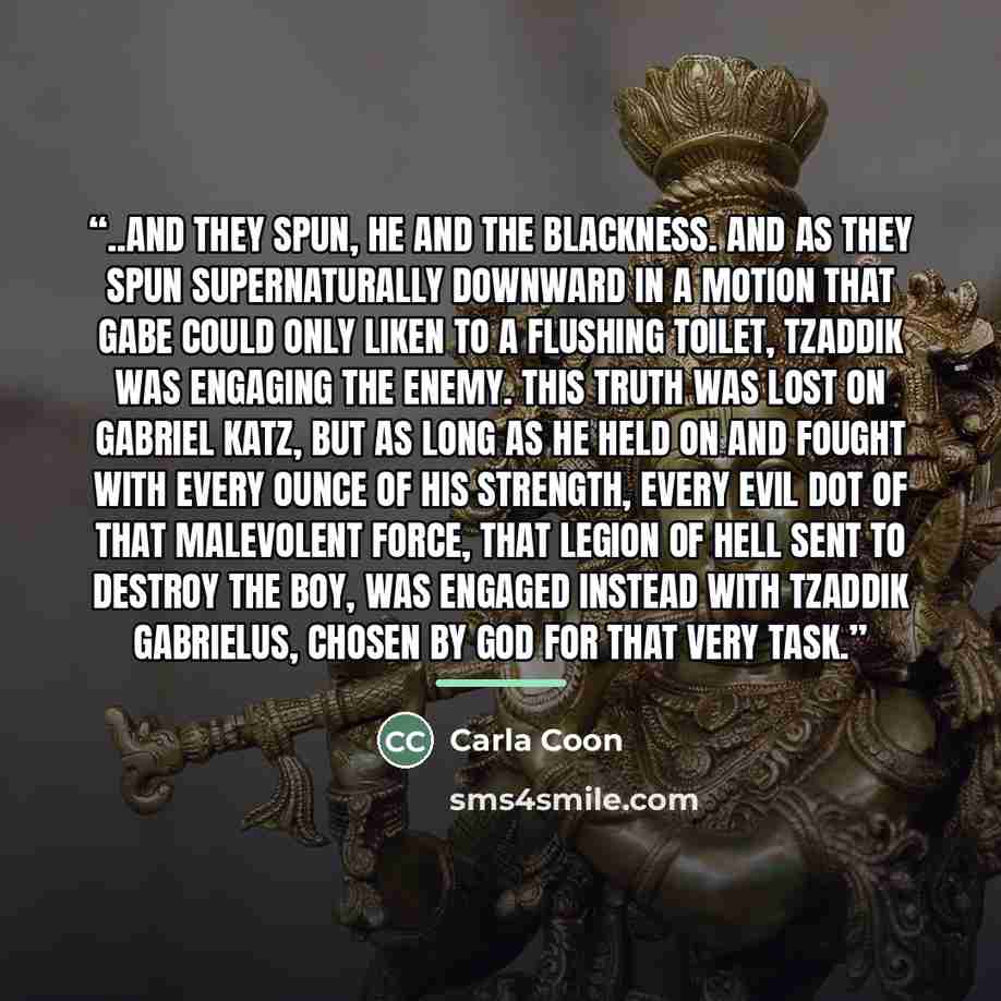 “..And they spun, he and the blackness. And as they spun supernaturally downward in a motion that Gabe could only liken to a flushing toilet, Tzaddik was engaging the enemy. This truth was lost on Gabriel Katz, but as long as he held on and fought with every ounce of his strength, every evil dot of…” quote by Carla Coon