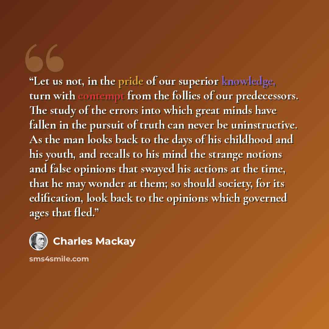 “Let us not, in the pride of our superior knowledge, turn with contempt from the follies of our predecessors. The study of the errors into which great minds have fallen in the pursuit of truth can never be uninstructive. As the man looks back to the days of his childhood and his youth, and recalls…” quote by Charles MacKay