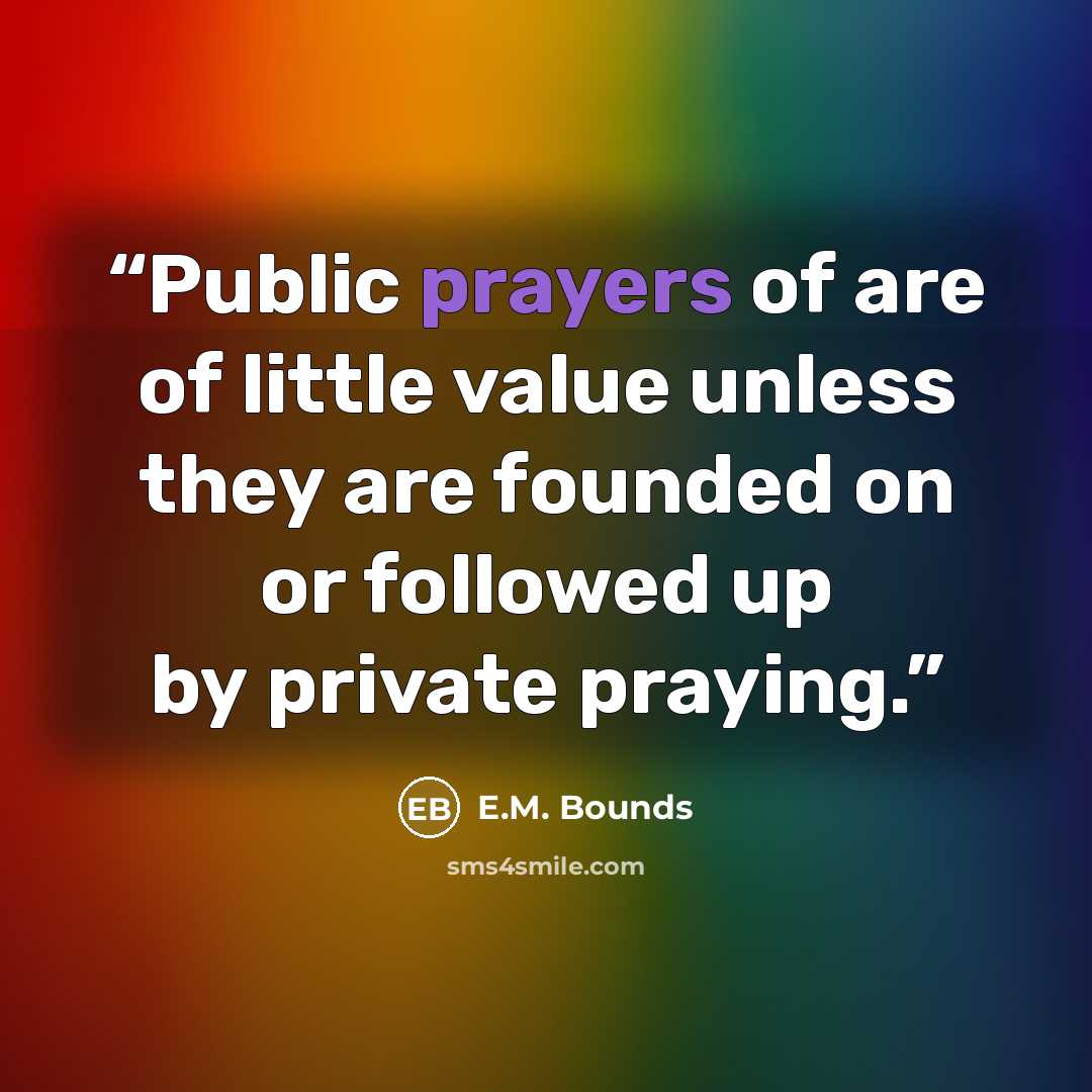 “Public prayers of are of little value unless they are founded on or followed up by private praying.” quote by E.M. Bounds
