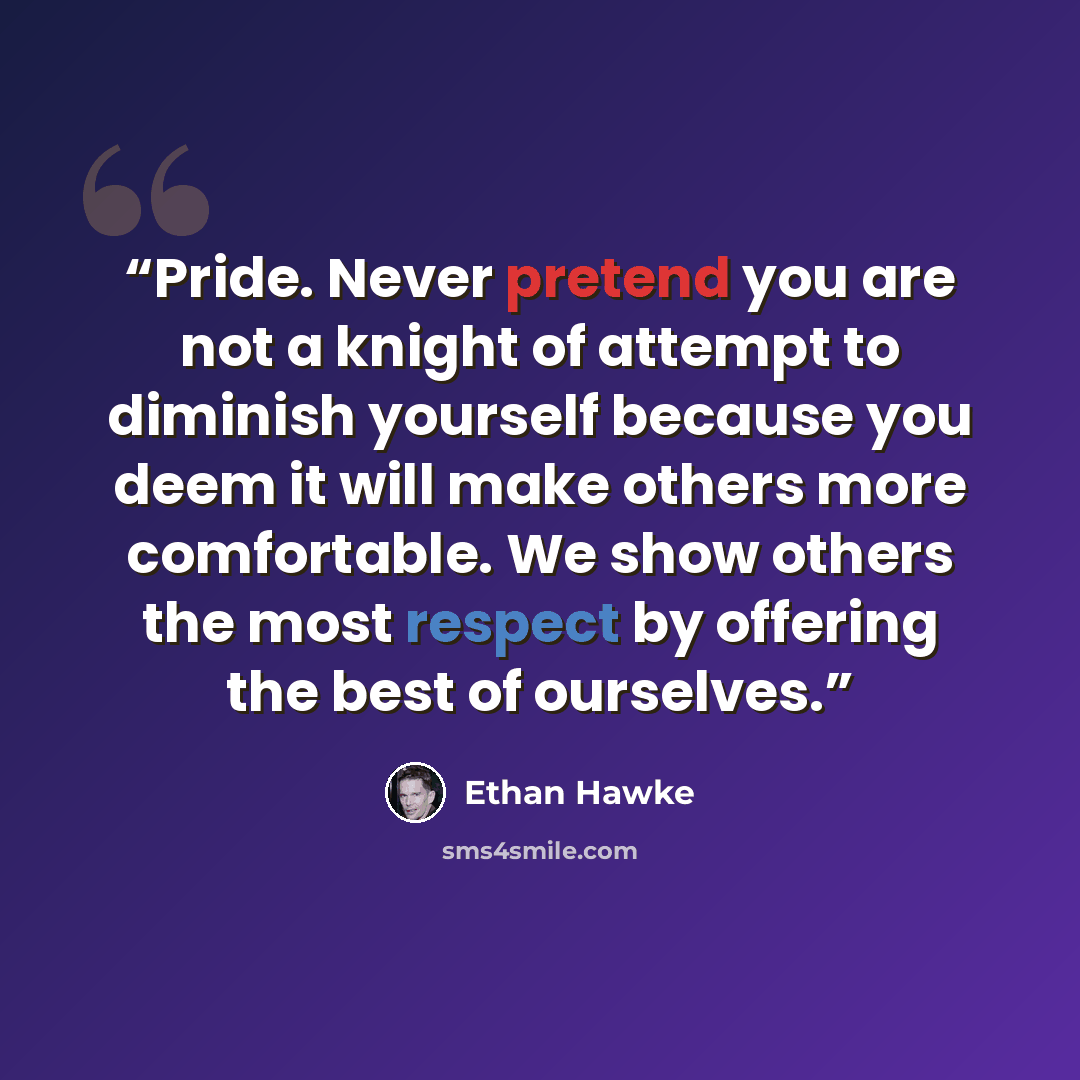 “Pride. Never pretend you are not a knight of attempt to diminish yourself because you deem it will make others more comfortable. We show others the most respect by offering the best of ourselves.” quote by Ethan Hawke
