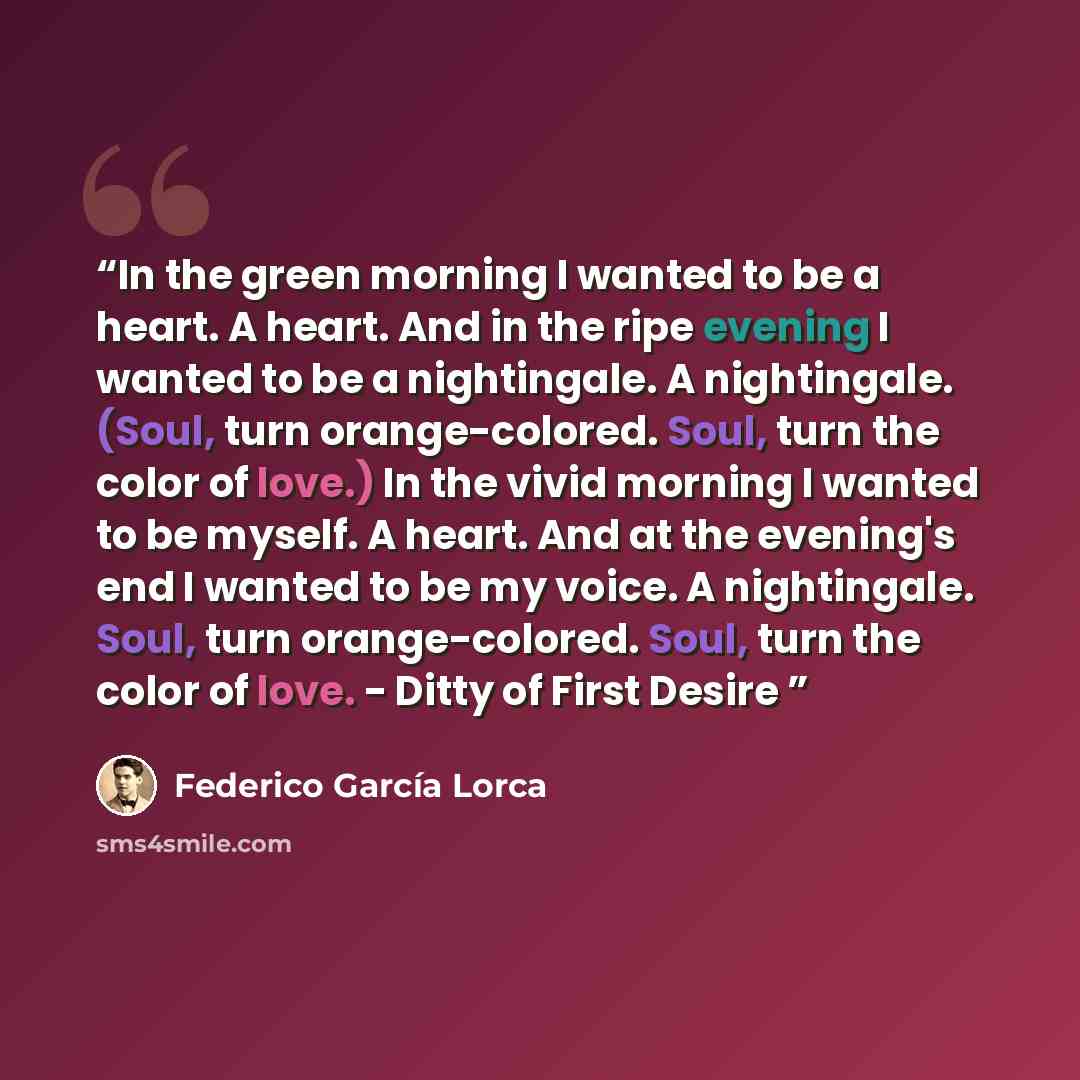 “In the green morning I wanted to be a heart. A heart. And in the ripe evening I wanted to be a nightingale. A nightingale. (Soul, turn orange-colored. Soul, turn the color of love.) In the vivid morning I wanted to be myself. A heart. And at the evening's end I wanted to be my voice. A…” quote by Federico García Lorca