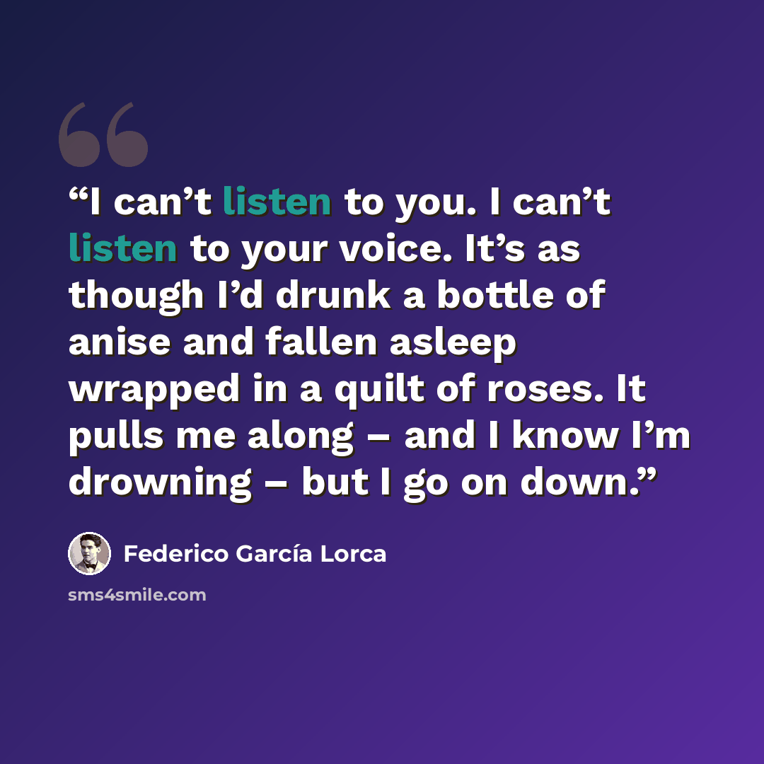 “I can’t listen to you. I can’t listen to your voice. It’s as though I’d drunk a bottle of anise and fallen asleep wrapped in a quilt of roses. It pulls me along – and I know I’m drowning – but I go on down.” quote by Federico García Lorca