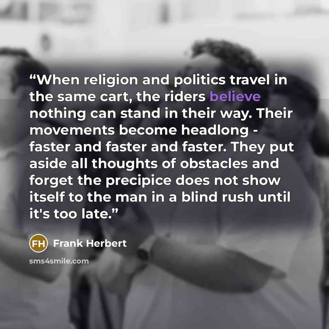 “When religion and politics travel in the same cart, the riders believe nothing can stand in their way. Their movements become headlong - faster and faster and faster. They put aside all thoughts of obstacles and forget the precipice does not show itself to the man in a blind rush until it's too…” quote by Frank Herbert
