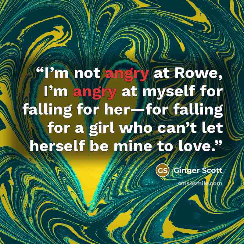 “I’m not angry at Rowe, I’m angry at myself for falling for her—for falling for a girl who can’t let herself be mine to love.” quote by Ginger Scott