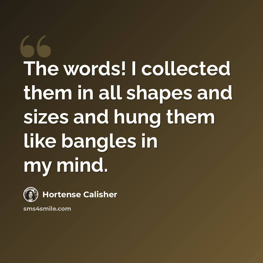 “The words! I collected them in all shapes and sizes and hung them like bangles in my mind.” quote by Hortense Calisher