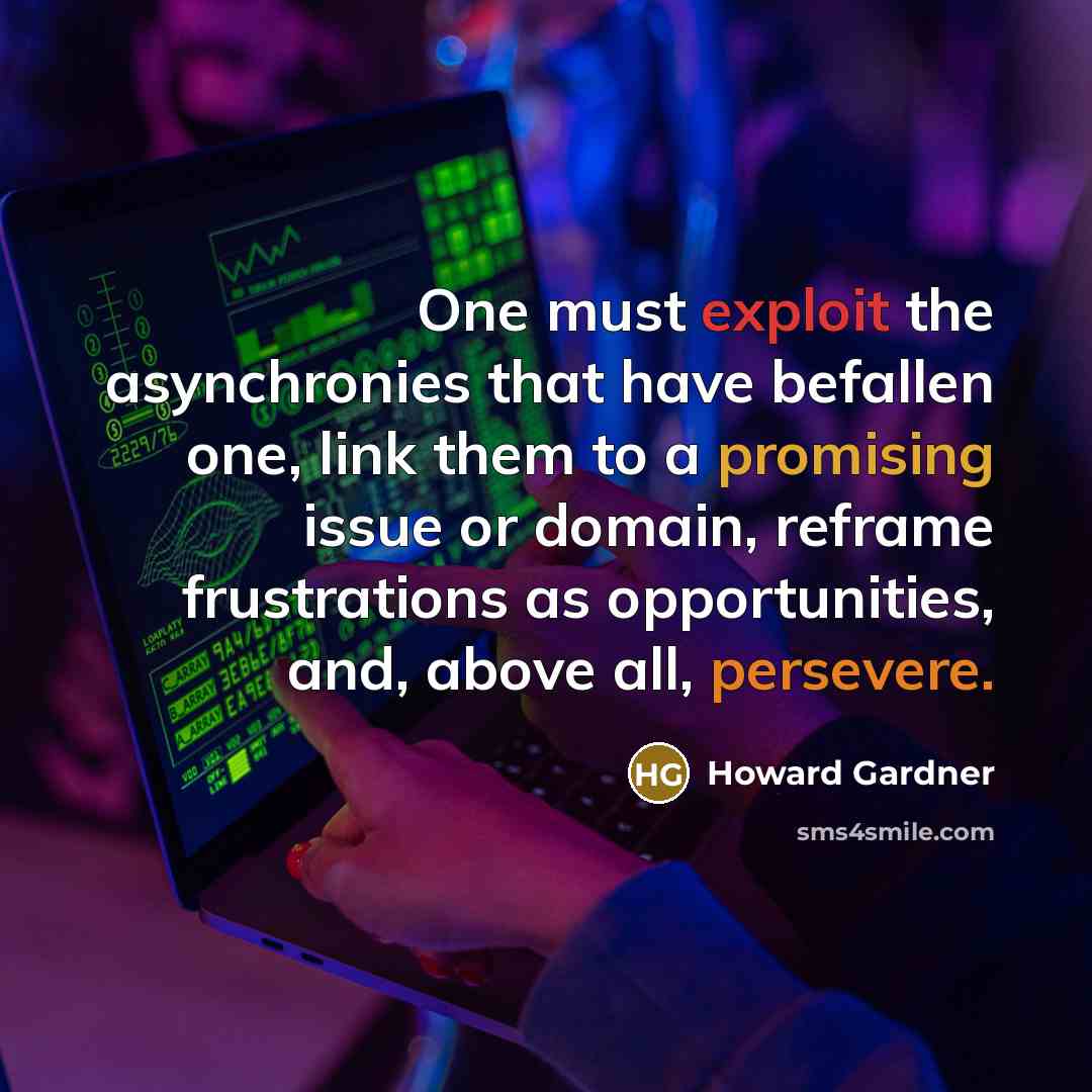“One must exploit the asynchronies that have befallen one, link them to a promising issue or domain, reframe frustrations as opportunities, and, above all, persevere.” quote by Howard Gardner