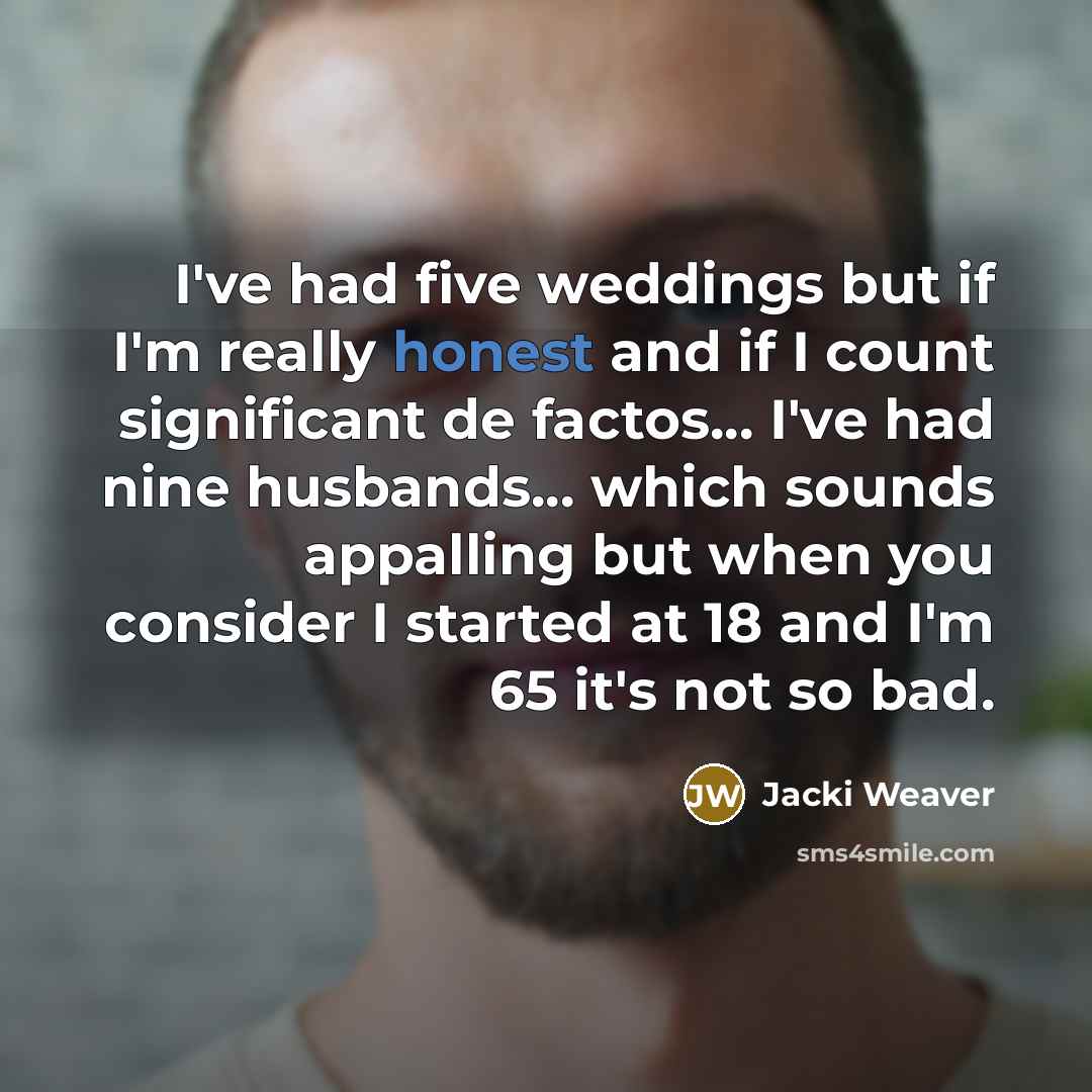 “I've had five weddings but if I'm really honest and if I count significant de factos... I've had nine husbands... which sounds appalling but when you consider I started at 18 and I'm 65 it's not so bad.” quote by Jacki Weaver