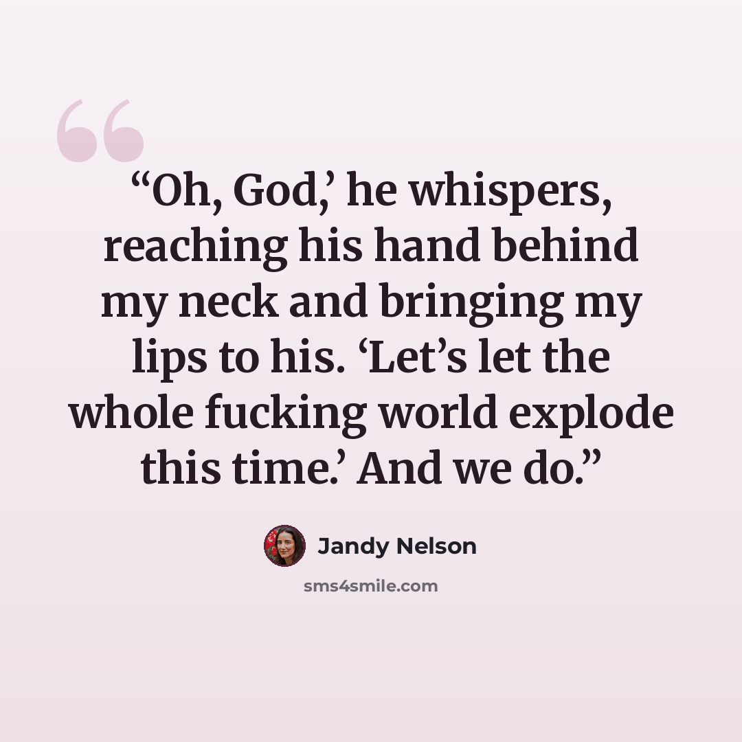 “Oh, God,’ he whispers, reaching his hand behind my neck and bringing my lips to his. ‘Let’s let the whole fucking world explode this time.’ And we do.” quote by Jandy Nelson