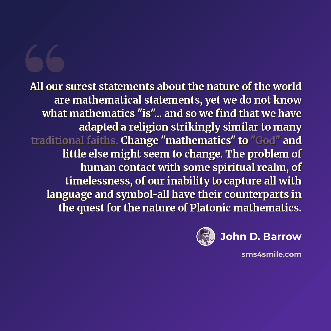 “All our surest statements about the nature of the world are mathematical statements, yet we do not know what mathematics "is"... and so we find that we have adapted a religion strikingly similar to many traditional faiths. Change "mathematics" to "God" and little else might seem to change. The…” quote by John D. Barrow