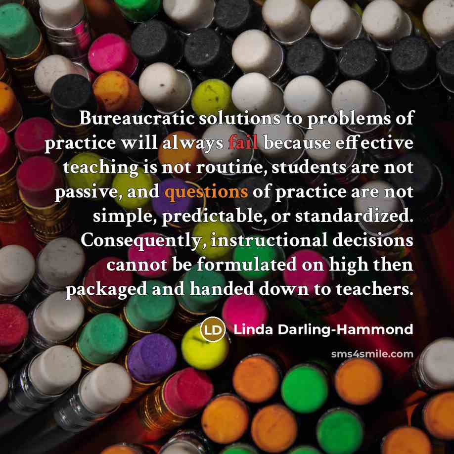 “Bureaucratic solutions to problems of practice will always fail because effective teaching is not routine, students are not passive, and questions of practice are not simple, predictable, or standardized. Consequently, instructional decisions cannot be formulated on high then packaged and handed…” quote by Linda Darling-Hammond