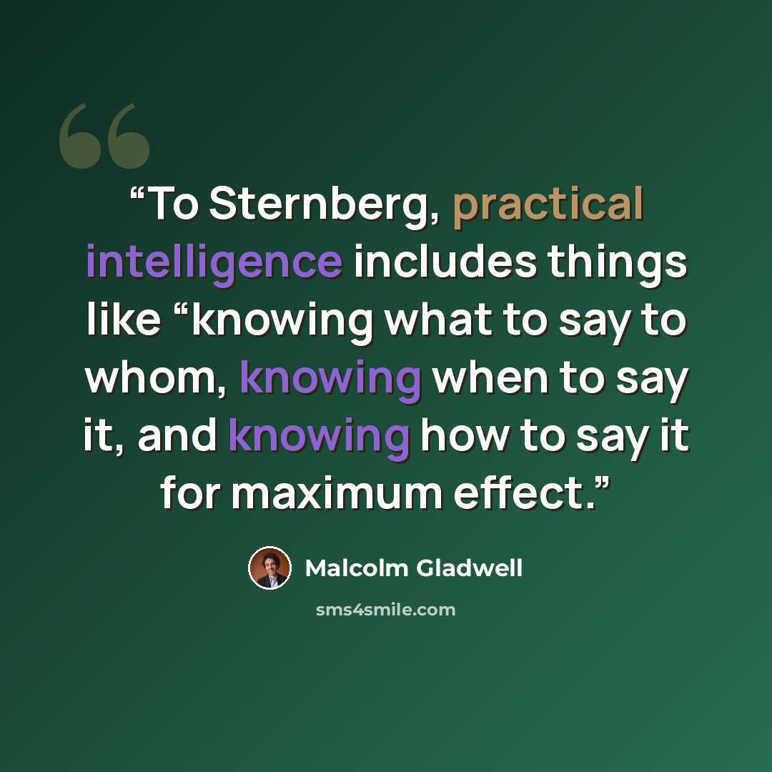 “To Sternberg, practical intelligence includes things like “knowing what to say to whom, knowing when to say it, and knowing how to say it for maximum effect.” quote by Malcolm Gladwell