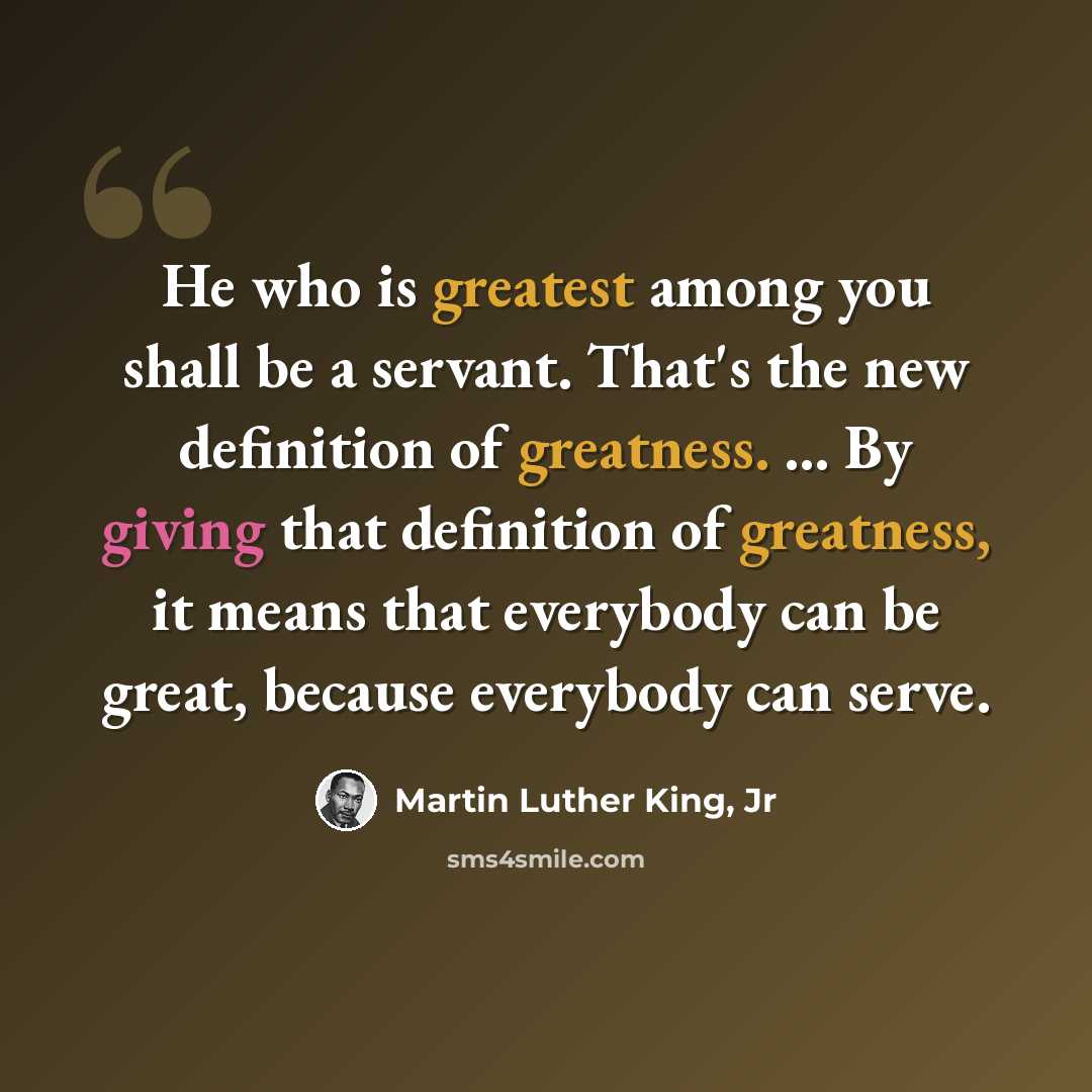 “He who is greatest among you shall be a servant. That's the new definition of greatness. ... By giving that definition of greatness, it means that everybody can be great, because everybody can serve.” quote by Martin Luther King, Jr