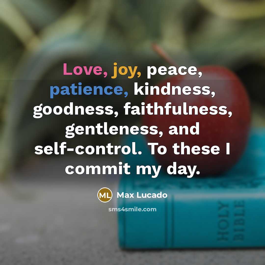 “Love, joy, peace, patience, kindness, goodness, faithfulness, gentleness, and self-control. To these I commit my day.” quote by Max Lucado