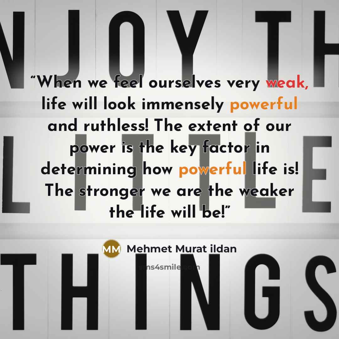 “When we feel ourselves very weak, life will look immensely powerful and ruthless! The extent of our power is the key factor in determining how powerful life is! The stronger we are the weaker the life will be!” quote by Mehmet Murat ildan