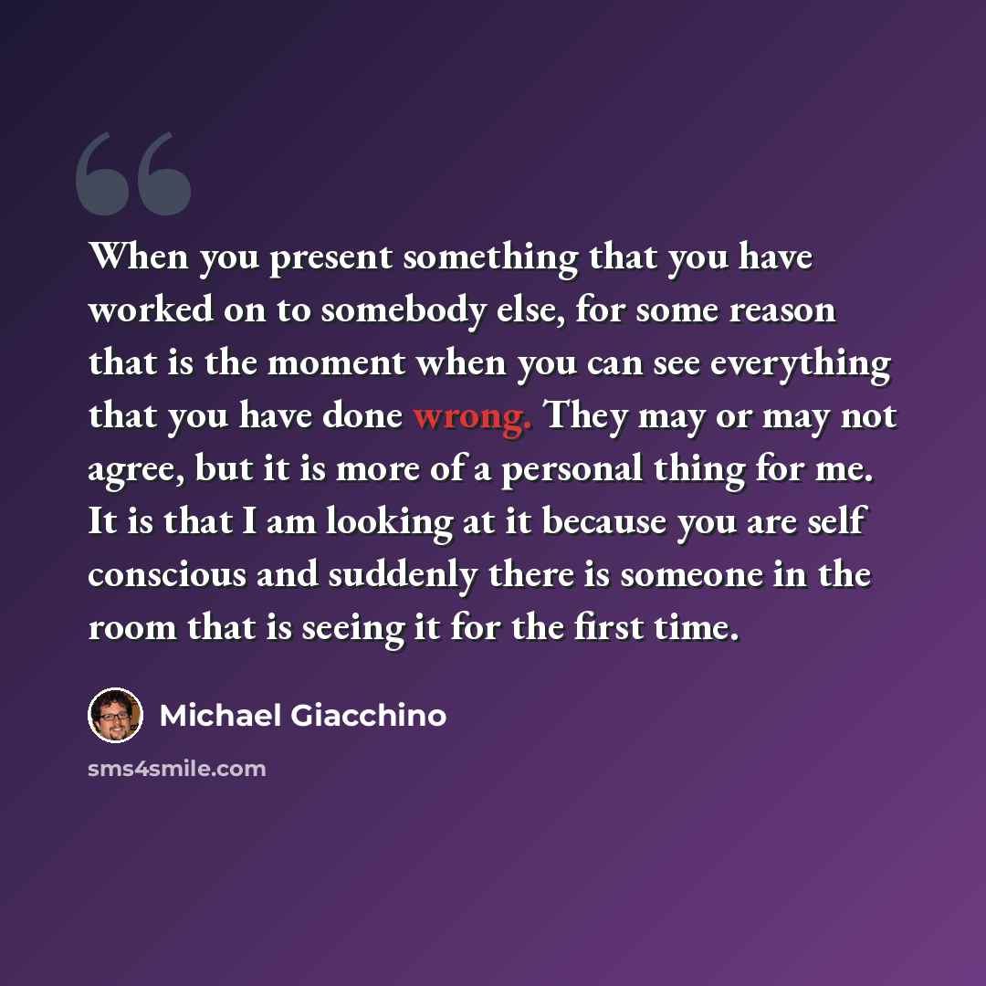 “When you present something that you have worked on to somebody else, for some reason that is the moment when you can see everything that you have done wrong. They may or may not agree, but it is more of a personal thing for me. It is that I am looking at it because you are self conscious and…” quote by Michael Giacchino