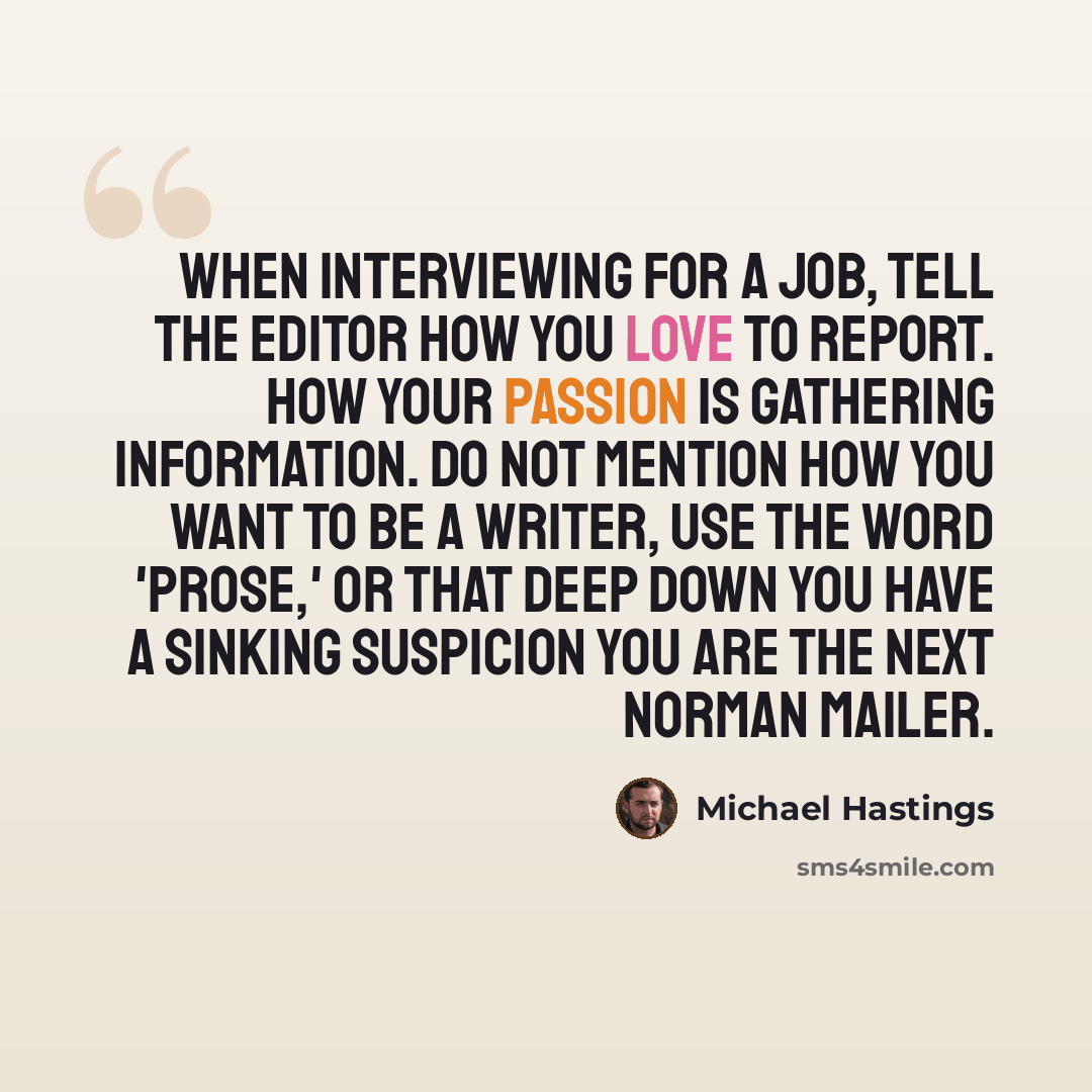 “When interviewing for a job, tell the editor how you love to report. How your passion is gathering information. Do not mention how you want to be a writer, use the word 'prose,' or that deep down you have a sinking suspicion you are the next Norman Mailer.” quote by Michael Hastings