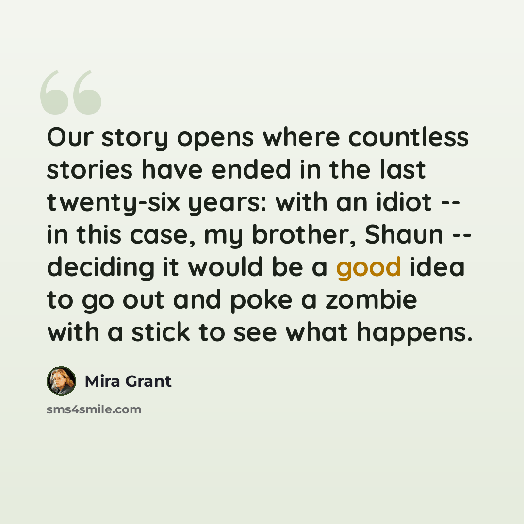 “Our story opens where countless stories have ended in the last twenty-six years: with an idiot -- in this case, my brother, Shaun -- deciding it would be a good idea to go out and poke a zombie with a stick to see what happens.” quote by Mira Grant