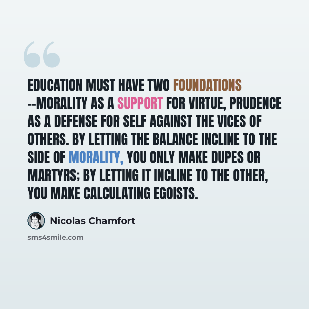 “Education must have two foundations --morality as a support for virtue, prudence as a defense for self against the vices of others. By letting the balance incline to the side of morality, you only make dupes or martyrs; by letting it incline to the other, you make calculating egoists.” quote by Nicolas Chamfort