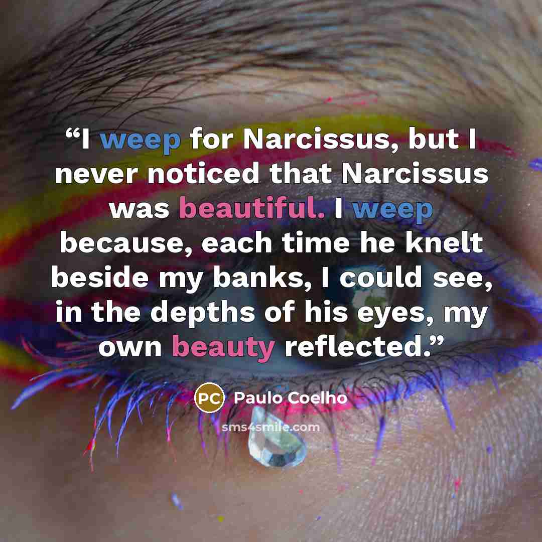 “I weep for Narcissus, but I never noticed that Narcissus was beautiful. I weep because, each time he knelt beside my banks, I could see, in the depths of his eyes, my own beauty reflected.” quote by Paulo Coelho