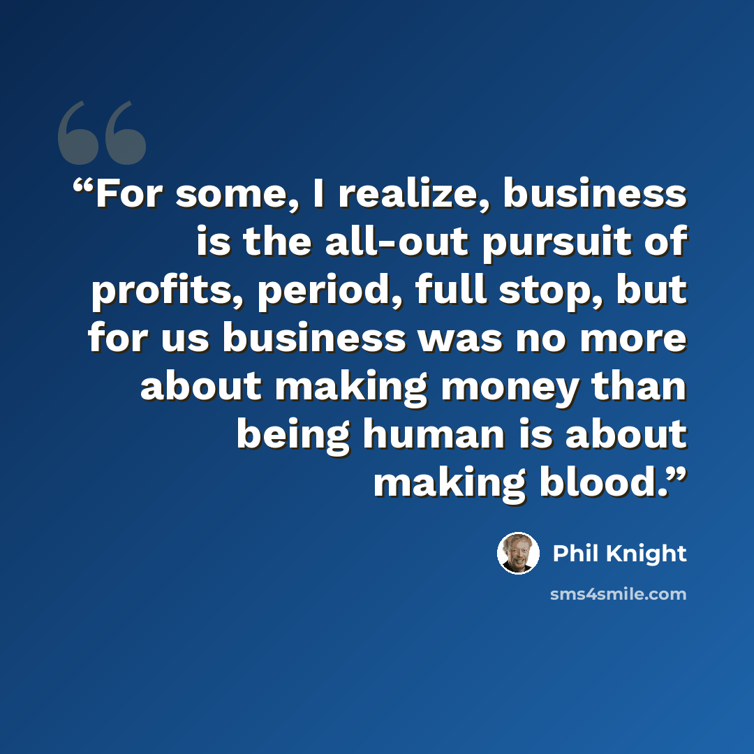 “For some, I realize, business is the all-out pursuit of profits, period, full stop, but for us business was no more about making money than being human is about making blood.” quote by Phil Knight