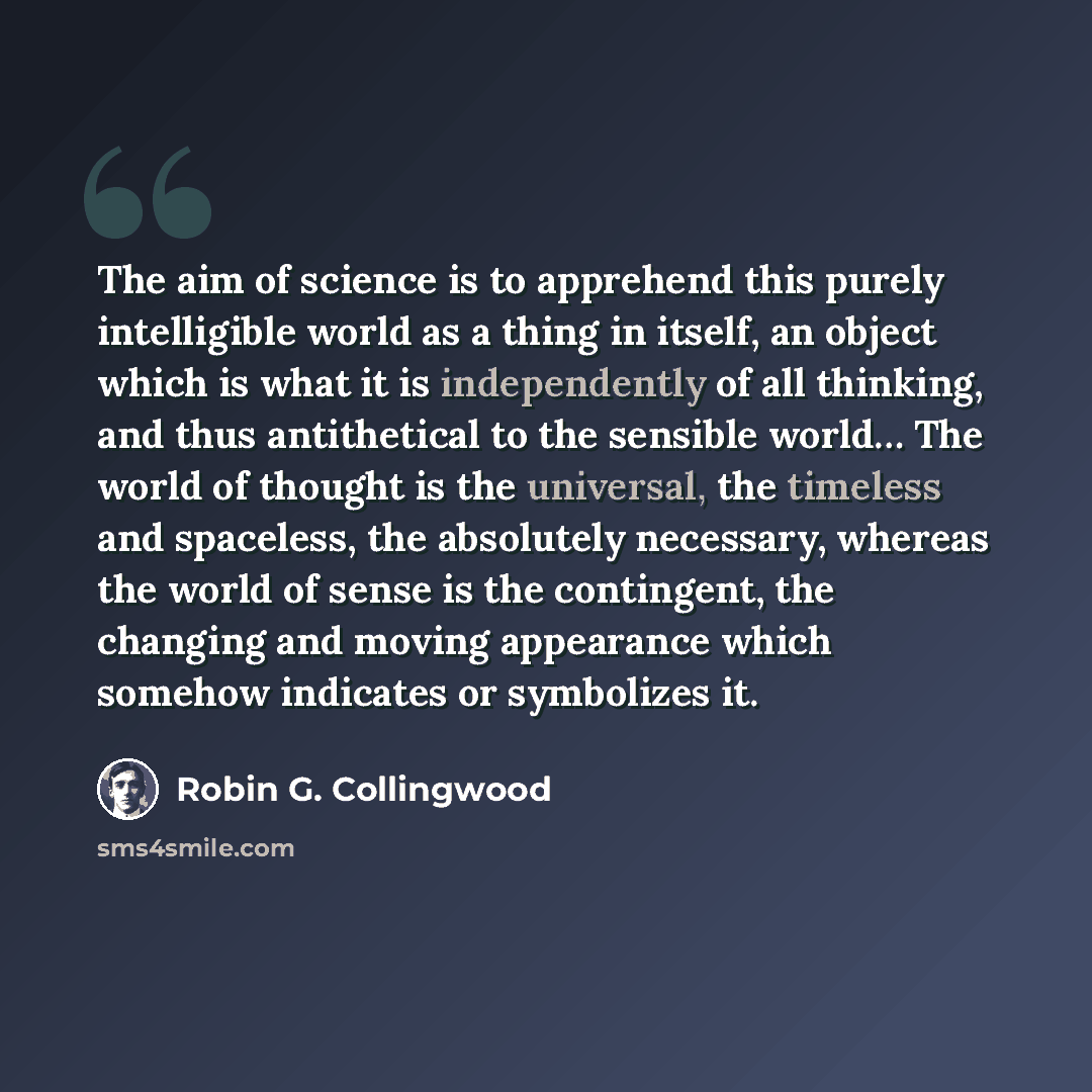 “The aim of science is to apprehend this purely intelligible world as a thing in itself, an object which is what it is independently of all thinking, and thus antithetical to the sensible world… The world of thought is the universal, the timeless and spaceless, the absolutely necessary, whereas the…” quote by Robin G. Collingwood