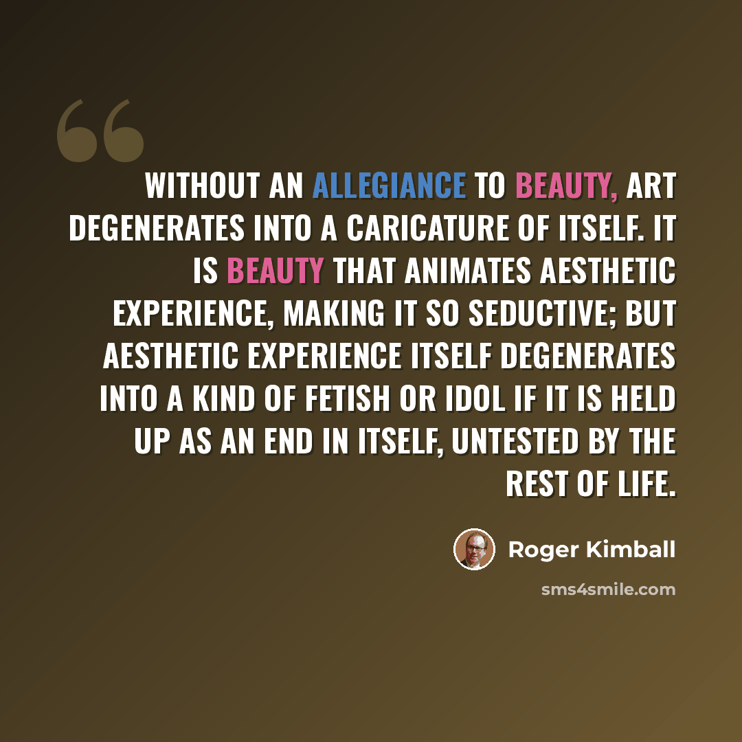 “Without an allegiance to beauty, art degenerates into a caricature of itself. It is beauty that animates aesthetic experience, making it so seductive; but aesthetic experience itself degenerates into a kind of fetish or idol if it is held up as an end in itself, untested by the rest of life.” quote by Roger Kimball