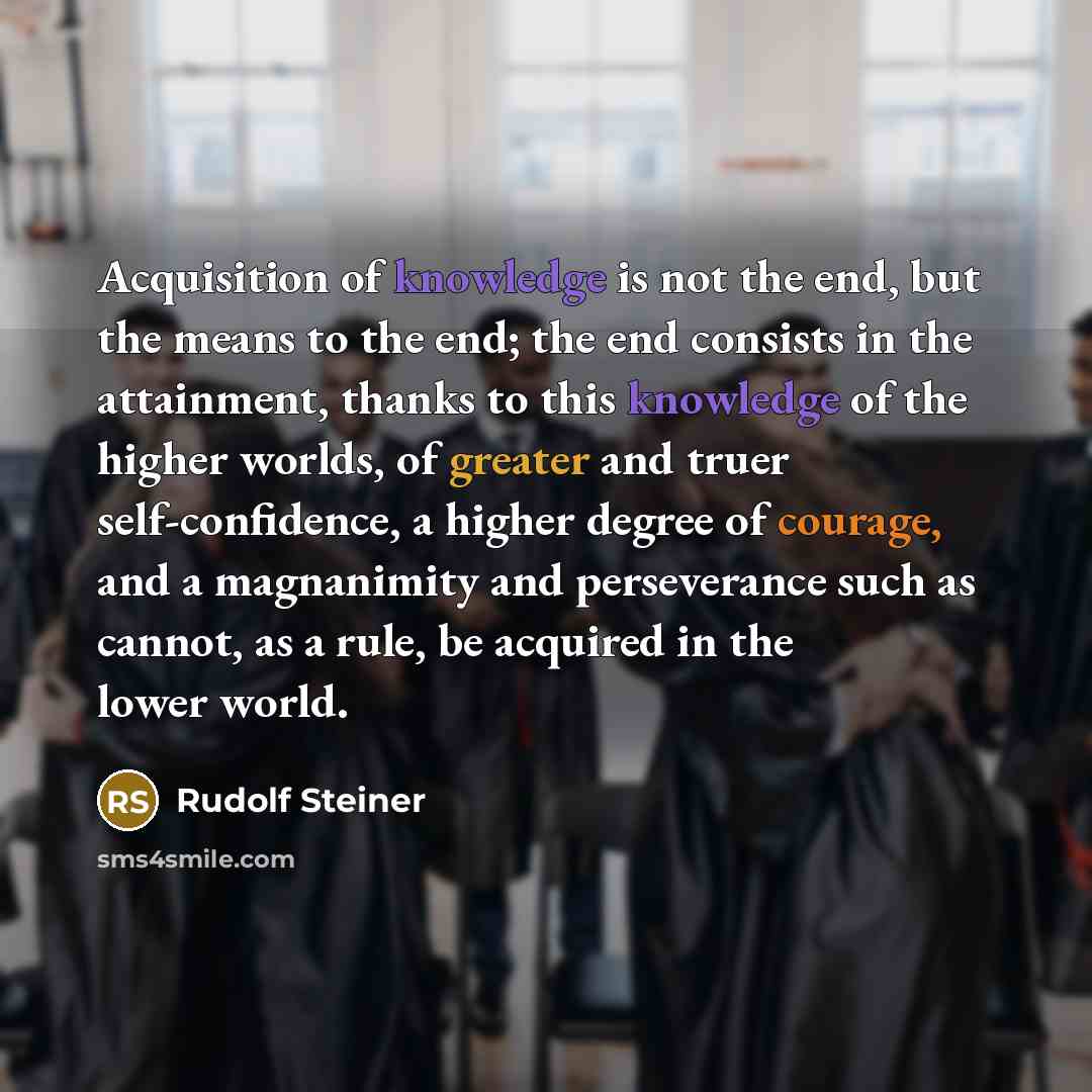 “Acquisition of knowledge is not the end, but the means to the end; the end consists in the attainment, thanks to this knowledge of the higher worlds, of greater and truer self-confidence, a higher degree of courage, and a magnanimity and perseverance such as cannot, as a rule, be acquired in the…” quote by Rudolf Steiner