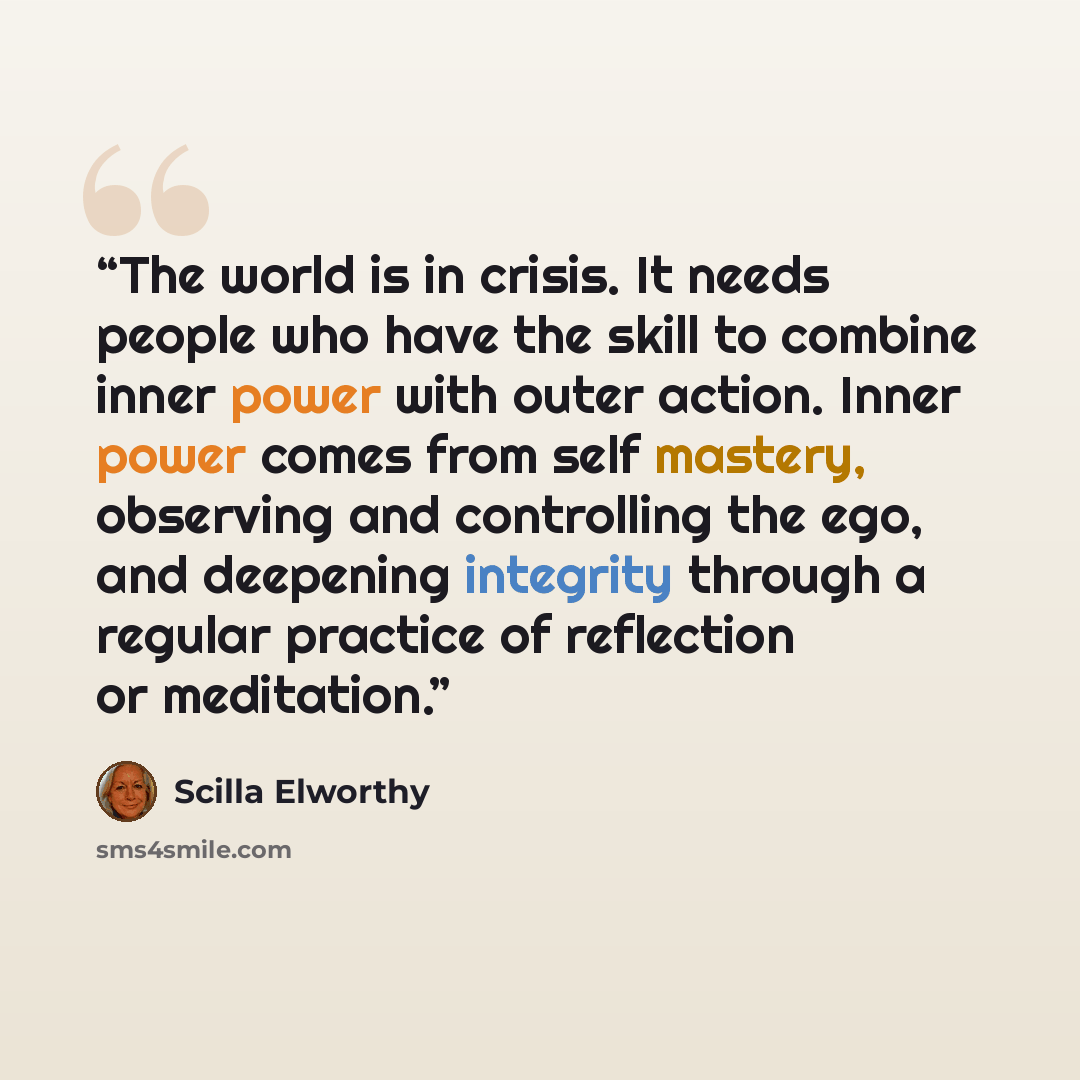 “The world is in crisis. It needs people who have the skill to combine inner power with outer action. Inner power comes from self mastery, observing and controlling the ego, and deepening integrity through a regular practice of reflection or meditation.” quote by Scilla Elworthy