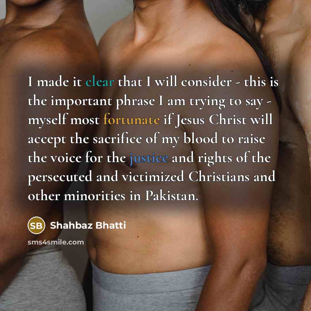 “I made it clear that I will consider - this is the important phrase I am trying to say - myself most fortunate if Jesus Christ will accept the sacrifice of my blood to raise the voice for the justice and rights of the persecuted and victimized Christians and other minorities in Pakistan.” quote by Shahbaz Bhatti