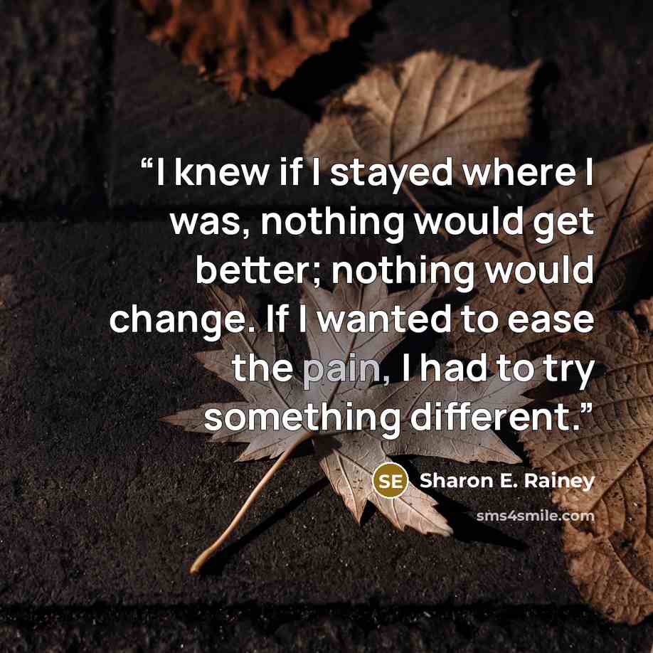 “I knew if I stayed where I was, nothing would get better; nothing would change. If I wanted to ease the pain, I had to try something different.” quote by Sharon E. Rainey