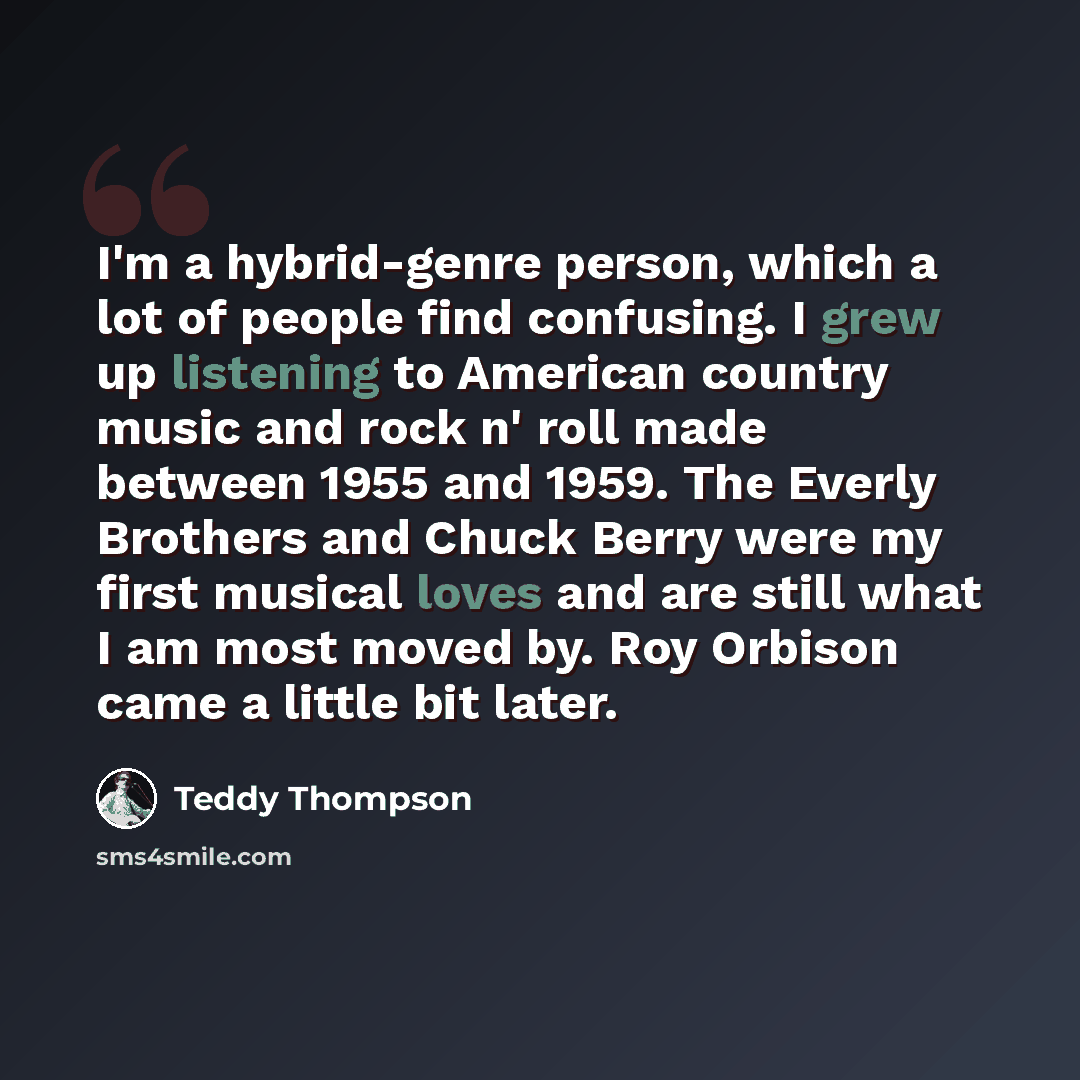 “I'm a hybrid-genre person, which a lot of people find confusing. I grew up listening to American country music and rock n' roll made between 1955 and 1959. The Everly Brothers and Chuck Berry were my first musical loves and are still what I am most moved by. Roy Orbison came a little bit later.” quote by Teddy Thompson