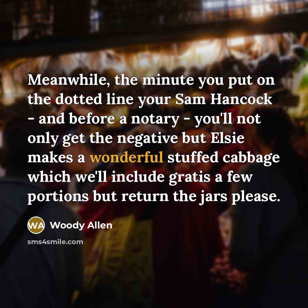 “Meanwhile, the minute you put on the dotted line your Sam Hancock - and before a notary - you'll not only get the negative but Elsie makes a wonderful stuffed cabbage which we'll include gratis a few portions but return the jars please.” quote by Woody Allen