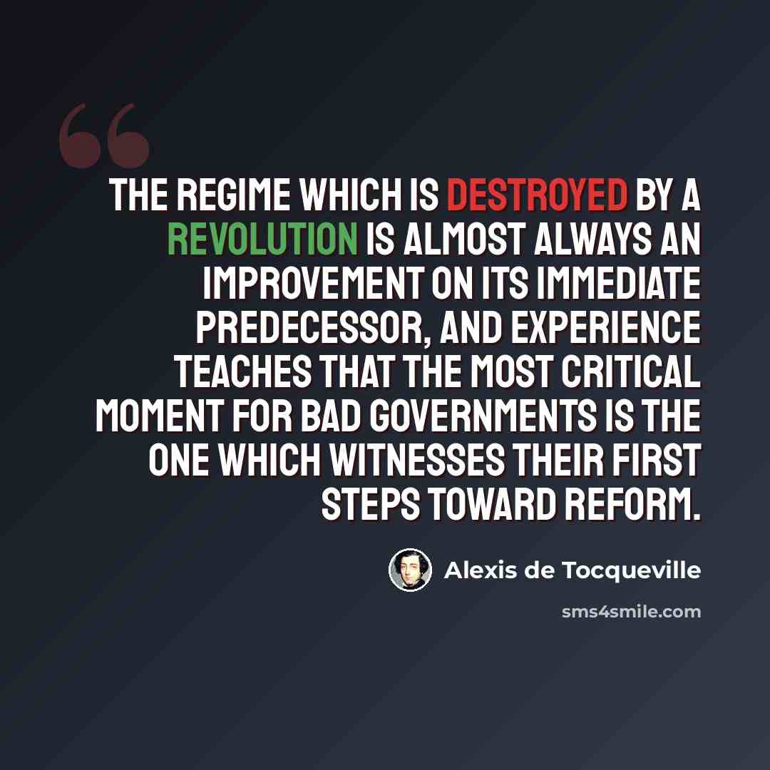 “The regime which is destroyed by a revolution is almost always an improvement on its immediate predecessor, and experience teaches that the most critical moment for bad governments is the one which witnesses their first steps toward reform.” quote by Alexis de Tocqueville