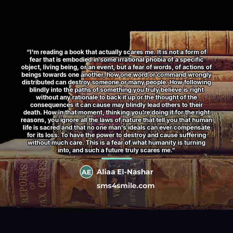 “I'm reading a book that actually scares me. It is not a form of fear that is embodied in some irrational phobia of a specific object, living being, or an event, but a fear of words, of actions of beings towards one another, how one word or command wrongly distributed can destroy someone or many…” quote by Aliaa El-Nashar