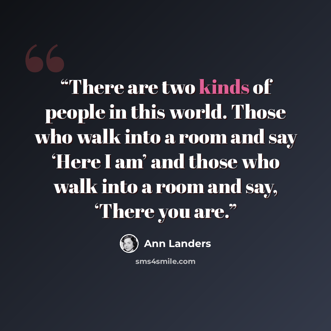 “There are two kinds of people in this world. Those who walk into a room and say ‘Here I am’ and those who walk into a room and say, ‘There you are.” quote by Ann Landers