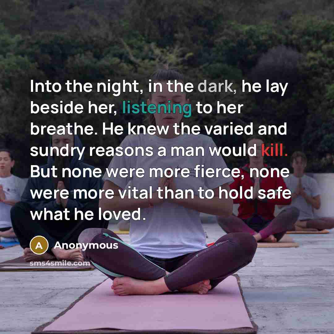 “Into the night, in the dark, he lay beside her, listening to her breathe. He knew the varied and sundry reasons a man would kill. But none were more fierce, none were more vital than to hold safe what he loved.” quote by Anonymous