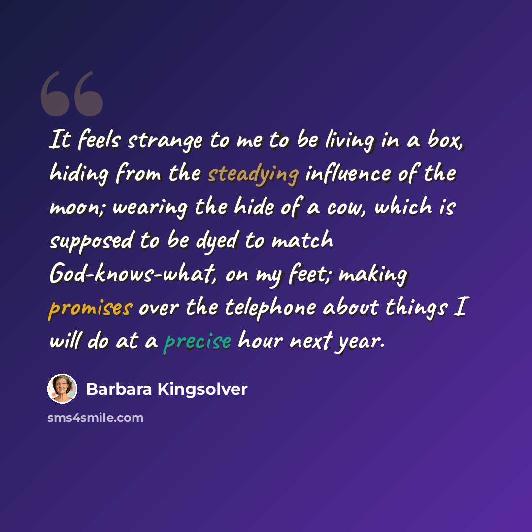 “It feels strange to me to be living in a box, hiding from the steadying influence of the moon; wearing the hide of a cow, which is supposed to be dyed to match God-knows-what, on my feet; making promises over the telephone about things I will do at a precise hour next year.” quote by Barbara Kingsolver