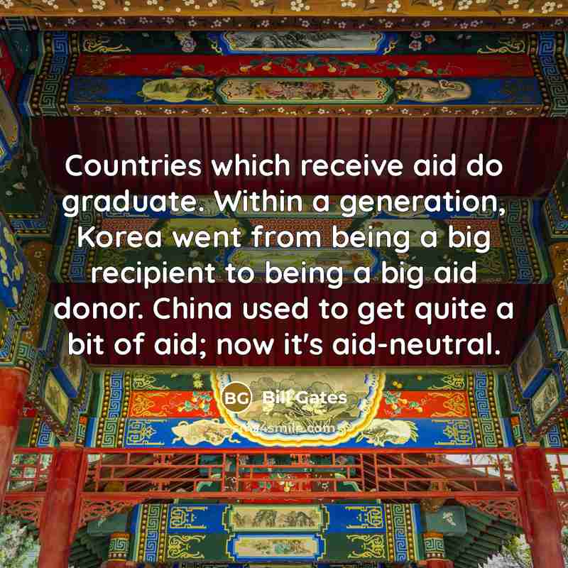 “Countries which receive aid do graduate. Within a generation, Korea went from being a big recipient to being a big aid donor. China used to get quite a bit of aid; now it's aid-neutral.” quote by Bill Gates