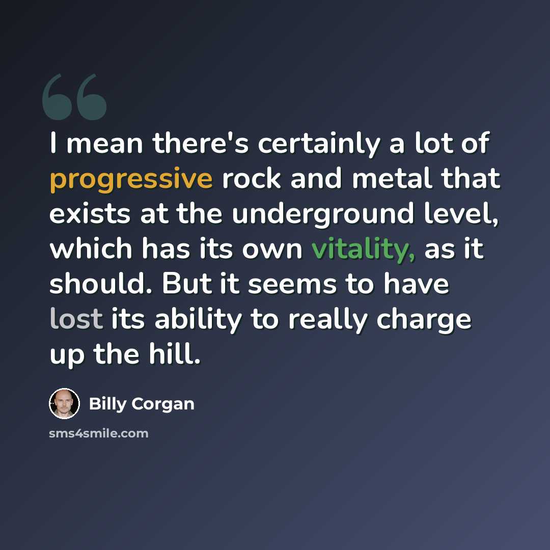 “I mean there's certainly a lot of progressive rock and metal that exists at the underground level, which has its own vitality, as it should. But it seems to have lost its ability to really charge up the hill.” quote by Billy Corgan