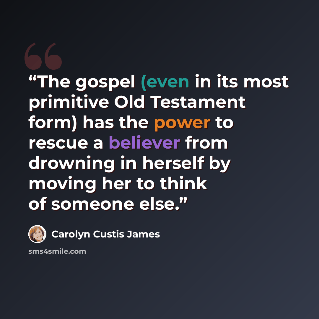 “The gospel (even in its most primitive Old Testament form) has the power to rescue a believer from drowning in herself by moving her to think of someone else.” quote by Carolyn Custis James