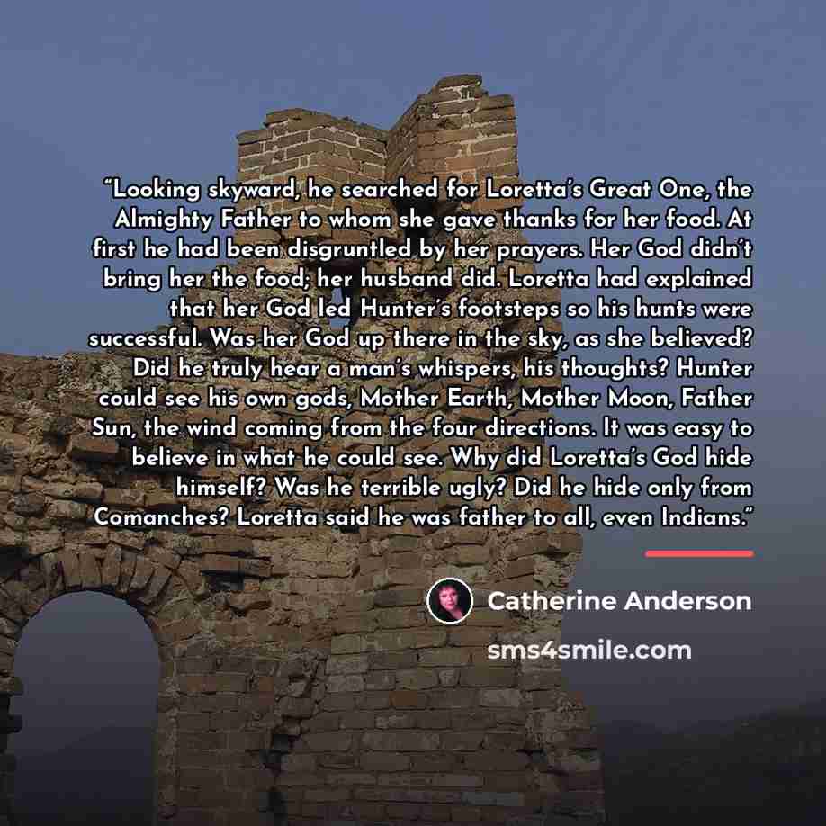 “Looking skyward, he searched for Loretta’s Great One, the Almighty Father to whom she gave thanks for her food. At first he had been disgruntled by her prayers. Her God didn’t bring her the food; her husband did. Loretta had explained that her God led Hunter’s footsteps so his hunts were…” quote by Catherine Anderson