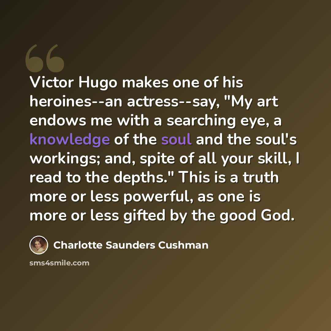 “Victor Hugo makes one of his heroines--an actress--say, "My art endows me with a searching eye, a knowledge of the soul and the soul's workings; and, spite of all your skill, I read to the depths." This is a truth more or less powerful, as one is more or less gifted by the good God.” quote by Charlotte Saunders Cushman