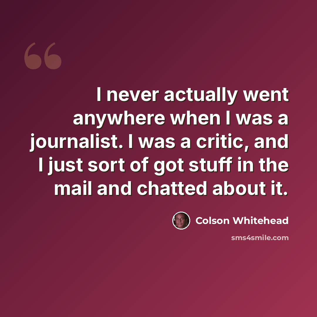 “I never actually went anywhere when I was a journalist. I was a critic, and I just sort of got stuff in the mail and chatted about it.” quote by Colson Whitehead
